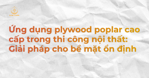 Ứng dụng plywood poplar cao cấp trong thi công nội thất: Giải pháp cho bề mặt ổn định