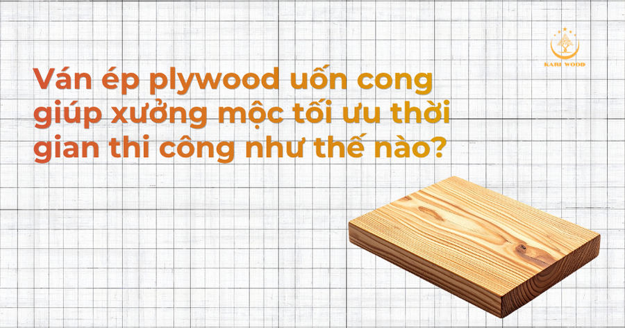 Ván ép plywood uốn cong giúp xưởng mộc tối ưu thời gian thi công như thế nào?