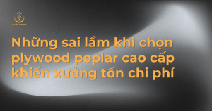 Những sai lầm khi chọn plywood poplar cao cấp khiến xưởng tốn chi phí