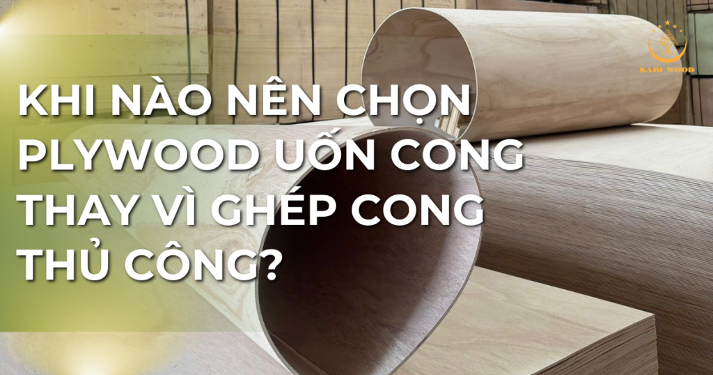 Khi nào nên chọn plywood uốn cong thay vì ghép cong thủ công?