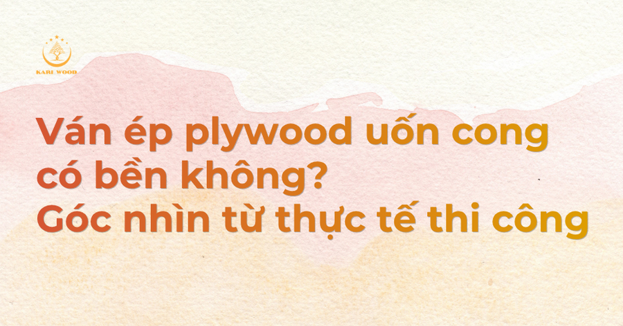 Ván ép plywood uốn cong có bền không? Góc nhìn từ thực tế thi công